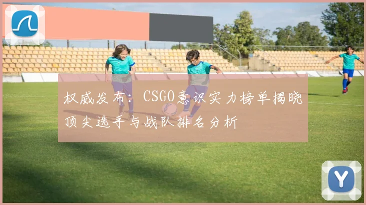 权威发布：CSGO意识实力榜单揭晓顶尖选手与战队排名分析