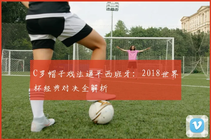 C罗帽子戏法逼平西班牙：2018世界杯经典对决全解析
