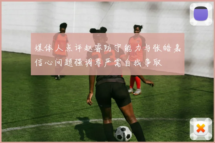 媒体人点评赵睿防守能力与张皓嘉信心问题强调尊严需自我争取