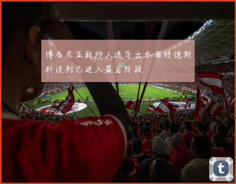 博洛尼亚新帅人选浮出水面特德斯科谈判已进入最后阶段