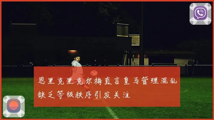 恩里克里克尔梅直言皇马管理混乱缺乏等级秩序引发关注
