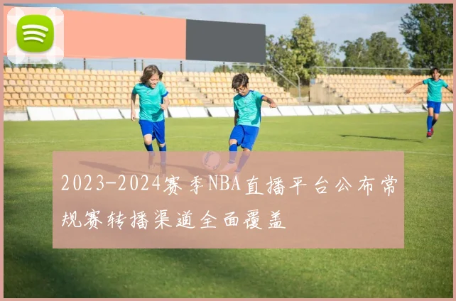 2023-2024赛季NBA直播平台公布常规赛转播渠道全面覆盖
