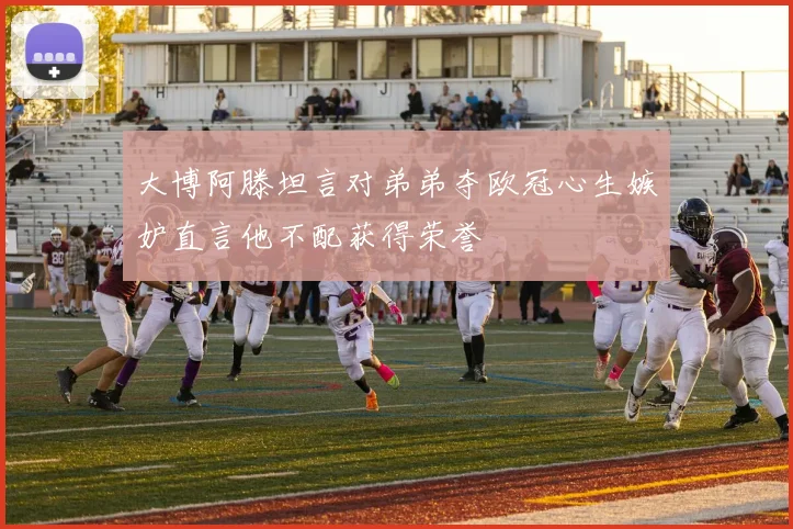 大博阿滕坦言对弟弟夺欧冠心生嫉妒直言他不配获得荣誉