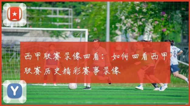 西甲联赛录像回看：如何回看西甲联赛历史精彩赛事录像